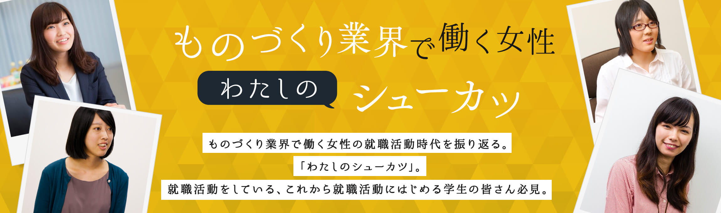 ものづくり業界で働く女性「わたしのシューカツ」 ものづくり業界で働く女性の就職活動時代を振り返る。「わたしのシューカツ」。就職活動をしている、これから就職活動にはじめる学生の皆さん必見。